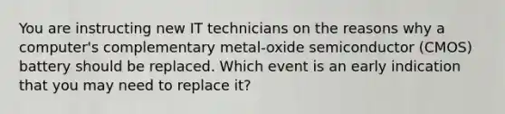 You are instructing new IT technicians on the reasons why a computer's complementary metal-oxide semiconductor (CMOS) battery should be replaced. Which event is an early indication that you may need to replace it?