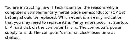 You are instructing new IT technicians on the reasons why a computer's complementary metal-oxide semiconductor (CMOS) battery should be replaced. Which event is an early indication that you may need to replace it? a. Parity errors occur at startup. b. A hard disk on the computer fails. c. The computer's power supply fails. d. The computer's internal clock loses time at startup.