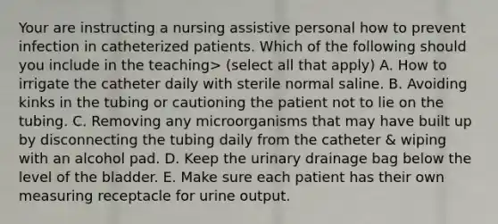 Your are instructing a nursing assistive personal how to prevent infection in catheterized patients. Which of the following should you include in the teaching> (select all that apply) A. How to irrigate the catheter daily with sterile normal saline. B. Avoiding kinks in the tubing or cautioning the patient not to lie on the tubing. C. Removing any microorganisms that may have built up by disconnecting the tubing daily from the catheter & wiping with an alcohol pad. D. Keep the urinary drainage bag below the level of the bladder. E. Make sure each patient has their own measuring receptacle for urine output.