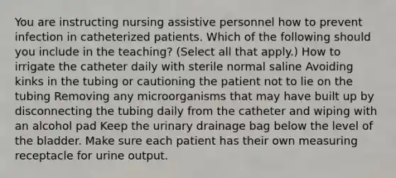 You are instructing nursing assistive personnel how to prevent infection in catheterized patients. Which of the following should you include in the teaching? (Select all that apply.) How to irrigate the catheter daily with sterile normal saline Avoiding kinks in the tubing or cautioning the patient not to lie on the tubing Removing any microorganisms that may have built up by disconnecting the tubing daily from the catheter and wiping with an alcohol pad Keep the urinary drainage bag below the level of the bladder. Make sure each patient has their own measuring receptacle for urine output.