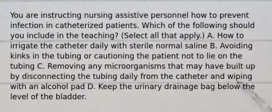 You are instructing nursing assistive personnel how to prevent infection in catheterized patients. Which of the following should you include in the teaching? (Select all that apply.) A. How to irrigate the catheter daily with sterile normal saline B. Avoiding kinks in the tubing or cautioning the patient not to lie on the tubing C. Removing any microorganisms that may have built up by disconnecting the tubing daily from the catheter and wiping with an alcohol pad D. Keep the urinary drainage bag below the level of the bladder.