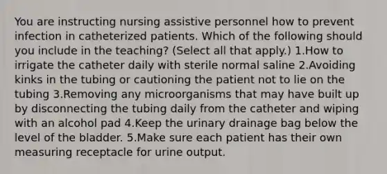 You are instructing nursing assistive personnel how to prevent infection in catheterized patients. Which of the following should you include in the teaching? (Select all that apply.) 1.How to irrigate the catheter daily with sterile normal saline 2.Avoiding kinks in the tubing or cautioning the patient not to lie on the tubing 3.Removing any microorganisms that may have built up by disconnecting the tubing daily from the catheter and wiping with an alcohol pad 4.Keep the urinary drainage bag below the level of the bladder. 5.Make sure each patient has their own measuring receptacle for urine output.