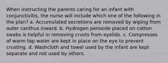 When instructing the parents caring for an infant with conjunctivitis, the nurse will include which one of the following in the plan? a. Accumulated secretions are removed by wiping from outer canthus inward. b. Hydrogen peroxide placed on cotton swabs is helpful in removing crusts from eyelids. c. Compresses of warm tap water are kept in place on the eye to prevent crusting. d. Washcloth and towel used by the infant are kept separate and not used by others.