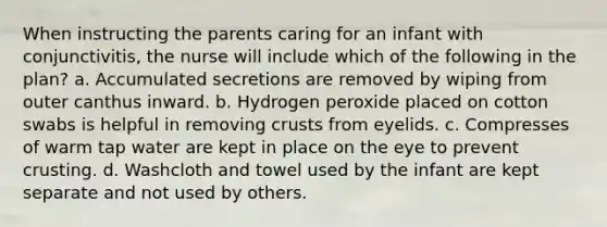 When instructing the parents caring for an infant with conjunctivitis, the nurse will include which of the following in the plan? a. Accumulated secretions are removed by wiping from outer canthus inward. b. Hydrogen peroxide placed on cotton swabs is helpful in removing crusts from eyelids. c. Compresses of warm tap water are kept in place on the eye to prevent crusting. d. Washcloth and towel used by the infant are kept separate and not used by others.