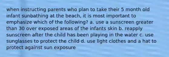 when instructing parents who plan to take their 5 month old infant sunbathing at the beach, it is most important to emphasize which of the following? a. use a sunscreen greater than 30 over exposed areas of the infants skin b. reapply sunscreen after the child has been playing in the water c. use sunglasses to protect the child d. use light clothes and a hat to protect against sun exposure