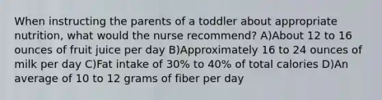 When instructing the parents of a toddler about appropriate nutrition, what would the nurse recommend? A)About 12 to 16 ounces of fruit juice per day B)Approximately 16 to 24 ounces of milk per day C)Fat intake of 30% to 40% of total calories D)An average of 10 to 12 grams of fiber per day