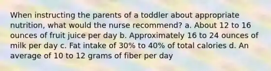 When instructing the parents of a toddler about appropriate nutrition, what would the nurse recommend? a. About 12 to 16 ounces of fruit juice per day b. Approximately 16 to 24 ounces of milk per day c. Fat intake of 30% to 40% of total calories d. An average of 10 to 12 grams of fiber per day