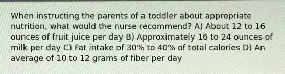 When instructing the parents of a toddler about appropriate nutrition, what would the nurse recommend? A) About 12 to 16 ounces of fruit juice per day B) Approximately 16 to 24 ounces of milk per day C) Fat intake of 30% to 40% of total calories D) An average of 10 to 12 grams of fiber per day