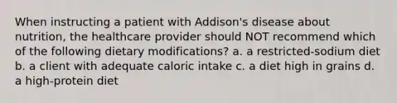 When instructing a patient with Addison's disease about nutrition, the healthcare provider should NOT recommend which of the following dietary modifications? a. a restricted-sodium diet b. a client with adequate caloric intake c. a diet high in grains d. a high-protein diet