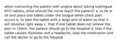 when instructing the patient with angina about taking sublingual NTG tablets, what should the nurse teach the patient? a. to lie or sit and place one tablet under the tongue when chest pain occurs b. to take the tablet with a large amt of water so that it will dissolve right away c. that if one tablet does not relieve the pain in 15min, the patient should go to the hospital d. that if the tablet causes dizziness and a headache, stop the medication and call the doctor or go to the hospital