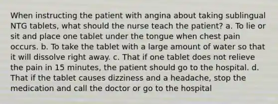 When instructing the patient with angina about taking sublingual NTG tablets, what should the nurse teach the patient? a. To lie or sit and place one tablet under the tongue when chest pain occurs. b. To take the tablet with a large amount of water so that it will dissolve right away. c. That if one tablet does not relieve the pain in 15 minutes, the patient should go to the hospital. d. That if the tablet causes dizziness and a headache, stop the medication and call the doctor or go to the hospital