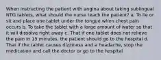 When instructing the patient with angina about taking sublingual NTG tablets, what should the nurse teach the patient? a. To lie or sit and place one tablet under the tongue when chest pain occurs b. To take the tablet with a large amount of water so that it will dissolve right away c. That if one tablet does not relieve the pain in 15 minutes, the patient should go to the hospital d. That if the tablet causes dizziness and a headache, stop the medication and call the doctor or go to the hospital