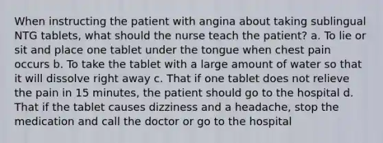 When instructing the patient with angina about taking sublingual NTG tablets, what should the nurse teach the patient? a. To lie or sit and place one tablet under the tongue when chest pain occurs b. To take the tablet with a large amount of water so that it will dissolve right away c. That if one tablet does not relieve the pain in 15 minutes, the patient should go to the hospital d. That if the tablet causes dizziness and a headache, stop the medication and call the doctor or go to the hospital