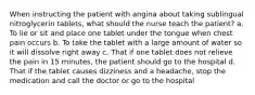 When instructing the patient with angina about taking sublingual nitroglycerin tablets, what should the nurse teach the patient? a. To lie or sit and place one tablet under the tongue when chest pain occurs b. To take the tablet with a large amount of water so it will dissolve right away c. That if one tablet does not relieve the pain in 15 minutes, the patient should go to the hospital d. That if the tablet causes dizziness and a headache, stop the medication and call the doctor or go to the hospital