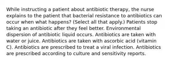 While instructing a patient about antibiotic therapy, the nurse explains to the patient that bacterial resistance to antibiotics can occur when what happens? (Select all that apply.) Patients stop taking an antibiotic after they feel better. Environmental dispersion of antibiotic liquid occurs. Antibiotics are taken with water or juice. Antibiotics are taken with ascorbic acid (vitamin C). Antibiotics are prescribed to treat a viral infection. Antibiotics are prescribed according to culture and sensitivity reports.