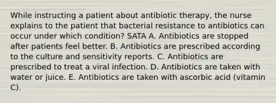 While instructing a patient about antibiotic therapy, the nurse explains to the patient that bacterial resistance to antibiotics can occur under which condition? SATA A. Antibiotics are stopped after patients feel better. B. Antibiotics are prescribed according to the culture and sensitivity reports. C. Antibiotics are prescribed to treat a viral infection. D. Antibiotics are taken with water or juice. E. Antibiotics are taken with ascorbic acid (vitamin C).