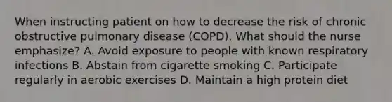 When instructing patient on how to decrease the risk of chronic obstructive pulmonary disease (COPD). What should the nurse emphasize? A. Avoid exposure to people with known respiratory infections B. Abstain from cigarette smoking C. Participate regularly in aerobic exercises D. Maintain a high protein diet