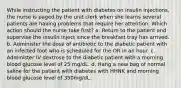 While instructing the patient with diabetes on insulin injections, the nurse is paged by the unit clerk when she learns several patients are having problems that require her attention. Which action should the nurse take first? a. Return to the patient and supervise the insulin inject since the breakfast tray has arrived. b. Administer the dose of antibiotic to the diabetic patient with an infected foot who is scheduled for the OR in an hour. c. Administer IV dextrose to the diabetic patient with a morning blood glucose level of 25 mg/dL. d. Hang a new bag of normal saline for the patient with diabetes with HHNK and morning blood glucose level of 350mg/dL.