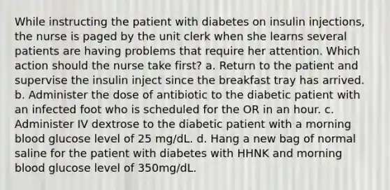 While instructing the patient with diabetes on insulin injections, the nurse is paged by the unit clerk when she learns several patients are having problems that require her attention. Which action should the nurse take first? a. Return to the patient and supervise the insulin inject since the breakfast tray has arrived. b. Administer the dose of antibiotic to the diabetic patient with an infected foot who is scheduled for the OR in an hour. c. Administer IV dextrose to the diabetic patient with a morning blood glucose level of 25 mg/dL. d. Hang a new bag of normal saline for the patient with diabetes with HHNK and morning blood glucose level of 350mg/dL.