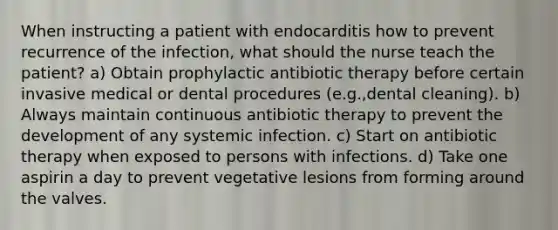 When instructing a patient with endocarditis how to prevent recurrence of the infection, what should the nurse teach the patient? a) Obtain prophylactic antibiotic therapy before certain invasive medical or dental procedures (e.g.,dental cleaning). b) Always maintain continuous antibiotic therapy to prevent the development of any systemic infection. c) Start on antibiotic therapy when exposed to persons with infections. d) Take one aspirin a day to prevent vegetative lesions from forming around the valves.