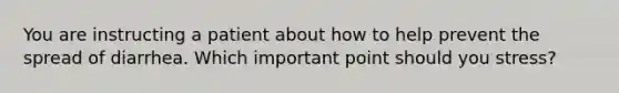 You are instructing a patient about how to help prevent the spread of diarrhea. Which important point should you stress?