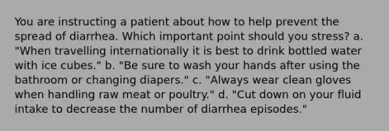 You are instructing a patient about how to help prevent the spread of diarrhea. Which important point should you stress? a. "When travelling internationally it is best to drink bottled water with ice cubes." b. "Be sure to wash your hands after using the bathroom or changing diapers." c. "Always wear clean gloves when handling raw meat or poultry." d. "Cut down on your fluid intake to decrease the number of diarrhea episodes."