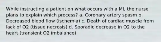 While instructing a patient on what occurs with a MI, the nurse plans to explain which process? a. Coronary artery spasm b. Decreased blood flow (ischemia) c. Death of cardiac muscle from lack of O2 (tissue necrosis) d. Sporadic decrease in O2 to the heart (transient O2 imbalance)