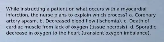 While instructing a patient on what occurs with a myocardial infarction, the nurse plans to explain which process? a. Coronary artery spasm. b. Decreased blood flow (ischemia). c. Death of cardiac muscle from lack of oxygen (tissue necrosis). d. Sporadic decrease in oxygen to the heart (transient oxygen imbalance).