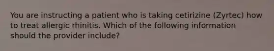 You are instructing a patient who is taking cetirizine (Zyrtec) how to treat allergic rhinitis. Which of the following information should the provider include?