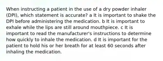 When instructing a patient in the use of a dry powder inhaler (DPI), which statement is accurate? a It is important to shake the DPI before administering the medication. b It is important to exhale while the lips are still around mouthpiece. c It is important to read the manufacturer's instructions to determine how quickly to inhale the medication. d It is important for the patient to hold his or her breath for at least 60 seconds after inhaling the medication.