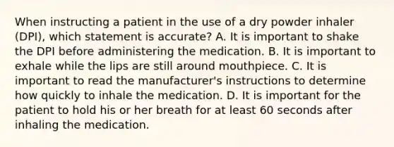 When instructing a patient in the use of a dry powder inhaler (DPI), which statement is accurate? A. It is important to shake the DPI before administering the medication. B. It is important to exhale while the lips are still around mouthpiece. C. It is important to read the manufacturer's instructions to determine how quickly to inhale the medication. D. It is important for the patient to hold his or her breath for at least 60 seconds after inhaling the medication.