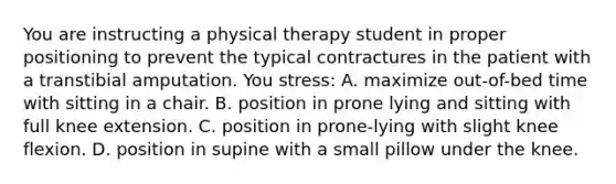 You are instructing a physical therapy student in proper positioning to prevent the typical contractures in the patient with a transtibial amputation. You stress: A. maximize out-of-bed time with sitting in a chair. B. position in prone lying and sitting with full knee extension. C. position in prone-lying with slight knee flexion. D. position in supine with a small pillow under the knee.