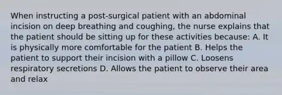 When instructing a post-surgical patient with an abdominal incision on deep breathing and coughing, the nurse explains that the patient should be sitting up for these activities because: A. It is physically more comfortable for the patient B. Helps the patient to support their incision with a pillow C. Loosens respiratory secretions D. Allows the patient to observe their area and relax