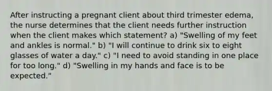 After instructing a pregnant client about third trimester edema, the nurse determines that the client needs further instruction when the client makes which statement? a) "Swelling of my feet and ankles is normal." b) "I will continue to drink six to eight glasses of water a day." c) "I need to avoid standing in one place for too long." d) "Swelling in my hands and face is to be expected."