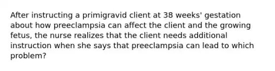 After instructing a primigravid client at 38 weeks' gestation about how preeclampsia can affect the client and the growing fetus, the nurse realizes that the client needs additional instruction when she says that preeclampsia can lead to which problem?