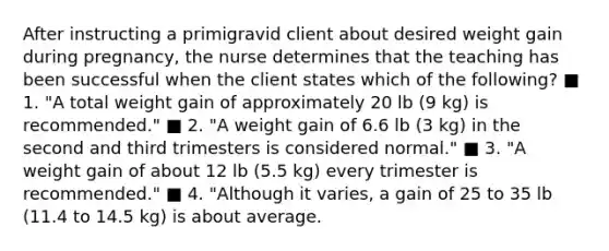 After instructing a primigravid client about desired weight gain during pregnancy, the nurse determines that the teaching has been successful when the client states which of the following? ■ 1. "A total weight gain of approximately 20 lb (9 kg) is recommended." ■ 2. "A weight gain of 6.6 lb (3 kg) in the second and third trimesters is considered normal." ■ 3. "A weight gain of about 12 lb (5.5 kg) every trimester is recommended." ■ 4. "Although it varies, a gain of 25 to 35 lb (11.4 to 14.5 kg) is about average.