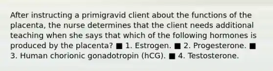 After instructing a primigravid client about the functions of the placenta, the nurse determines that the client needs additional teaching when she says that which of the following hormones is produced by the placenta? ■ 1. Estrogen. ■ 2. Progesterone. ■ 3. Human chorionic gonadotropin (hCG). ■ 4. Testosterone.