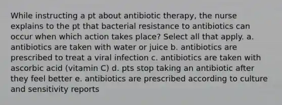 While instructing a pt about antibiotic therapy, the nurse explains to the pt that bacterial resistance to antibiotics can occur when which action takes place? Select all that apply. a. antibiotics are taken with water or juice b. antibiotics are prescribed to treat a viral infection c. antibiotics are taken with ascorbic acid (vitamin C) d. pts stop taking an antibiotic after they feel better e. antibiotics are prescribed according to culture and sensitivity reports