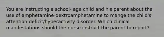 You are instructing a school- age child and his parent about the use of amphetamine-dextroamphetamine to mange the child's attention-deficit/hyperactivity disorder. Which clinical manifestations should the nurse instruct the parent to report?