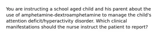 You are instructing a school aged child and his parent about the use of amphetamine-dextroamphetamine to manage the child's attention deficit/hyperactivity disorder. Which clinical manifestations should the nurse instruct the patient to report?