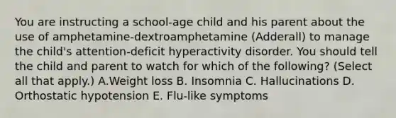 You are instructing a school-age child and his parent about the use of amphetamine-dextroamphetamine (Adderall) to manage the child's attention-deficit hyperactivity disorder. You should tell the child and parent to watch for which of the following? (Select all that apply.) A.Weight loss ​B. Insomnia ​C. Hallucinations ​D. Orthostatic hypotension ​E. Flu-like symptoms