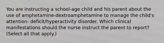 You are instructing a school-age child and his parent about the use of amphetamine-dextroamphetamine to manage the child's attention- deficit/hyperactivity disorder. Which clinical manifestations should the nurse instruct the parent to report? (Select all that apply.)