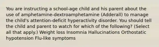 You are instructing a school-age child and his parent about the use of amphetamine-dextroamphetamine (Adderall) to manage the child's attention-deficit hyperactivity disorder. You should tell the child and parent to watch for which of the following? (Select all that apply.) ​Weight loss ​Insomnia ​Hallucinations ​Orthostatic hypotension ​Flu-like symptoms