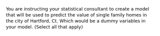 You are instructing your statistical consultant to create a model that will be used to predict the value of single family homes in the city of Hartford, Ct. Which would be a dummy variables in your model. (Select all that apply)