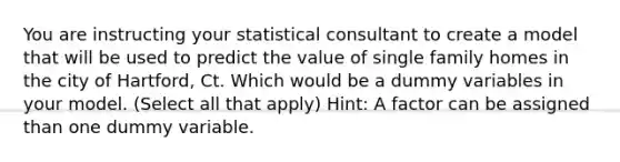 You are instructing your statistical consultant to create a model that will be used to predict the value of single family homes in the city of Hartford, Ct. Which would be a dummy variables in your model. (Select all that apply) Hint: A factor can be assigned than one dummy variable.