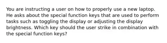 You are instructing a user on how to properly use a new laptop. He asks about the special function keys that are used to perform tasks such as toggling the display or adjusting the display brightness. Which key should the user strike in combination with the special function keys?