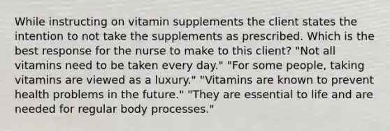 While instructing on vitamin supplements the client states the intention to not take the supplements as prescribed. Which is the best response for the nurse to make to this client? "Not all vitamins need to be taken every day." "For some people, taking vitamins are viewed as a luxury." "Vitamins are known to prevent health problems in the future." "They are essential to life and are needed for regular body processes."