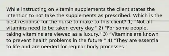 While instructing on vitamin supplements the client states the intention to not take the supplements as prescribed. Which is the best response for the nurse to make to this client? 1) "Not all vitamins need to be taken every day." 2) "For some people, taking vitamins are viewed as a luxury." 3) "Vitamins are known to prevent health problems in the future." 4) "They are essential to life and are needed for regular body processes."