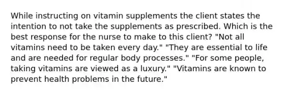 While instructing on vitamin supplements the client states the intention to not take the supplements as prescribed. Which is the best response for the nurse to make to this client? "Not all vitamins need to be taken every day." "They are essential to life and are needed for regular body processes." "For some people, taking vitamins are viewed as a luxury." "Vitamins are known to prevent health problems in the future."