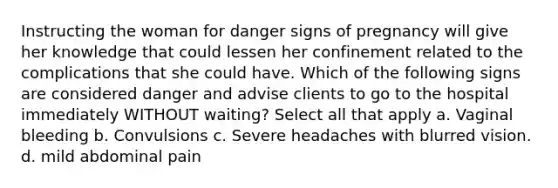 Instructing the woman for danger signs of pregnancy will give her knowledge that could lessen her confinement related to the complications that she could have. Which of the following signs are considered danger and advise clients to go to the hospital immediately WITHOUT waiting? Select all that apply a. Vaginal bleeding b. Convulsions c. Severe headaches with blurred vision. d. mild abdominal pain ​